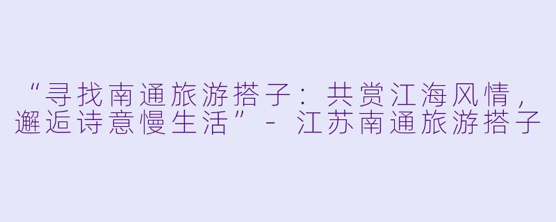 “寻找南通旅游搭子：共赏江海风情，邂逅诗意慢生活”-江苏南通旅游搭子