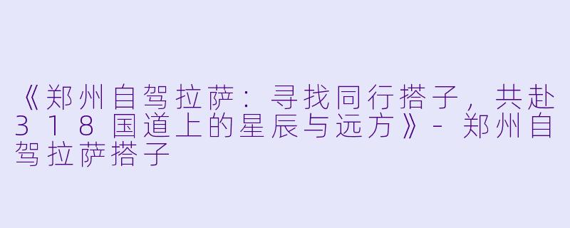 《郑州自驾拉萨：寻找同行搭子，共赴318国道上的星辰与远方》-郑州自驾拉萨搭子