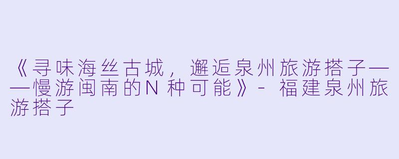 《寻味海丝古城，邂逅泉州旅游搭子——慢游闽南的N种可能》-福建泉州旅游搭子