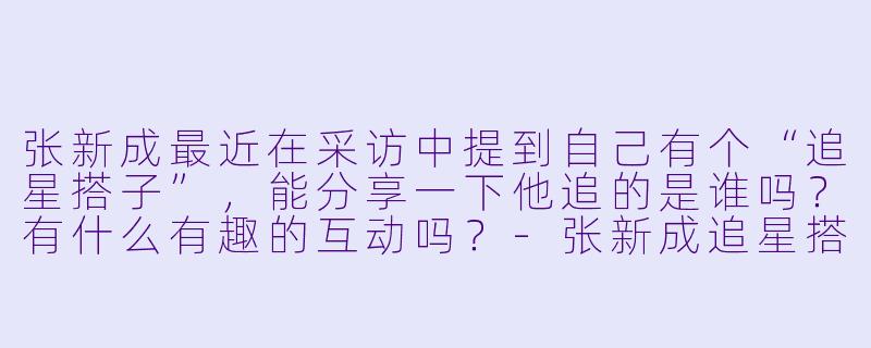 张新成最近在采访中提到自己有个“追星搭子”，能分享一下他追的是谁吗？有什么有趣的互动吗？-张新成追星搭子