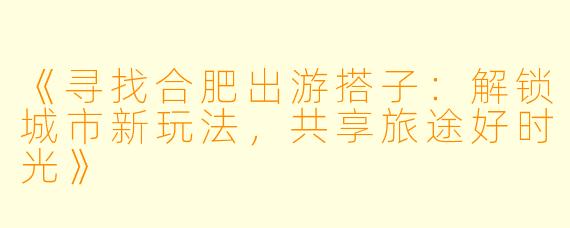 《寻找合肥出游搭子：解锁城市新玩法，共享旅途好时光》