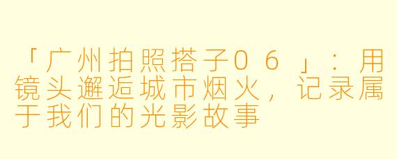 「广州拍照搭子06」：用镜头邂逅城市烟火，记录属于我们的光影故事