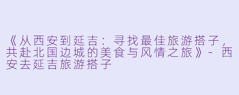 《从西安到延吉：寻找最佳旅游搭子，共赴北国边城的美食与风情之旅》-西安去延吉旅游搭子