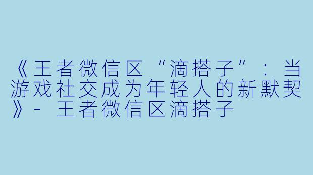 《王者微信区“滴搭子”：当游戏社交成为年轻人的新默契》-王者微信区滴搭子