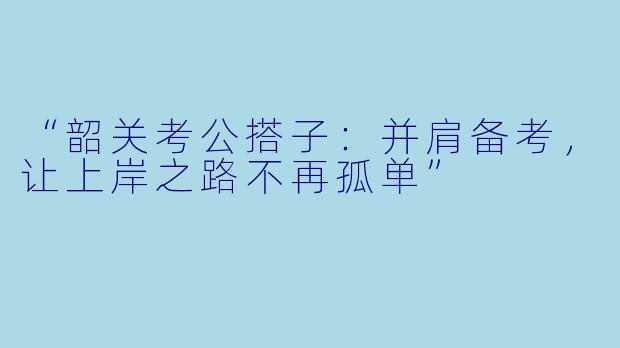 “韶关考公搭子：并肩备考，让上岸之路不再孤单”