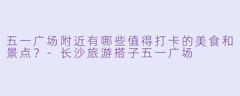 五一广场附近有哪些值得打卡的美食和景点？-长沙旅游搭子五一广场