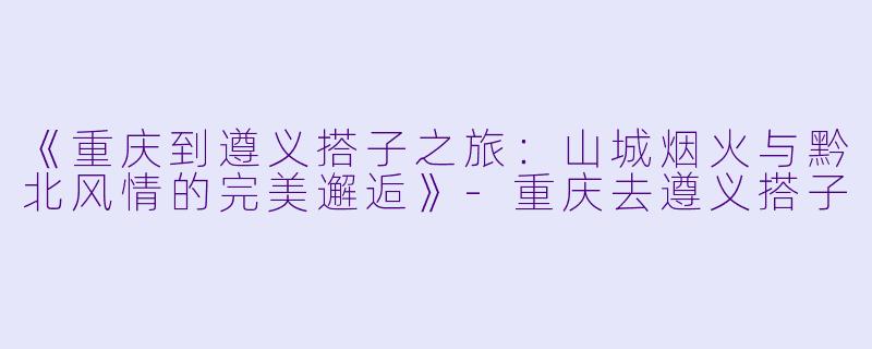 《重庆到遵义搭子之旅：山城烟火与黔北风情的完美邂逅》-重庆去遵义搭子