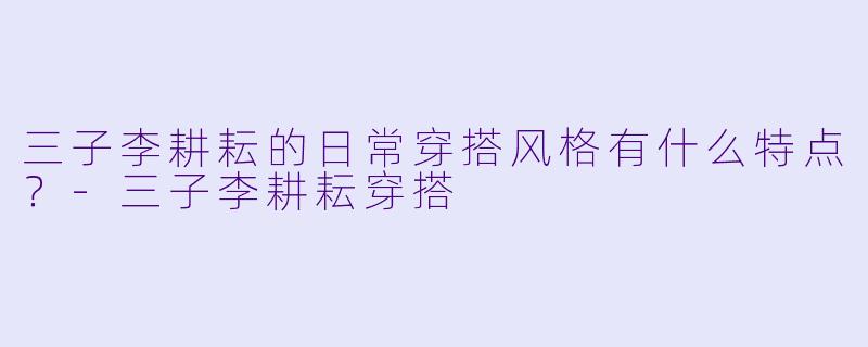 三子李耕耘的日常穿搭风格有什么特点？-三子李耕耘穿搭