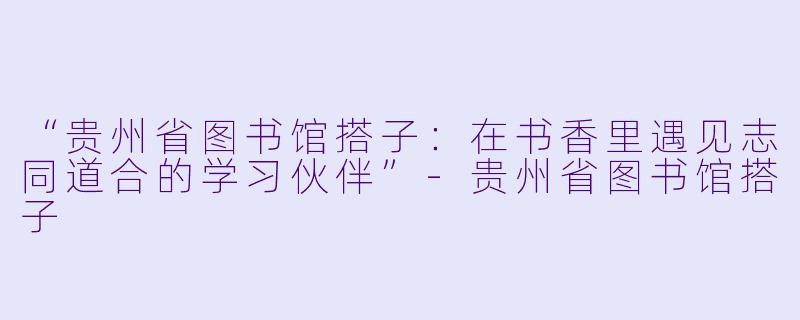 “贵州省图书馆搭子：在书香里遇见志同道合的学习伙伴”-贵州省图书馆搭子