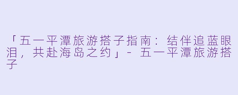 「五一平潭旅游搭子指南：结伴追蓝眼泪，共赴海岛之约」-五一平潭旅游搭子