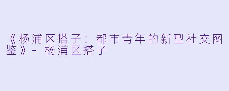 《杨浦区搭子：都市青年的新型社交图鉴》-杨浦区搭子