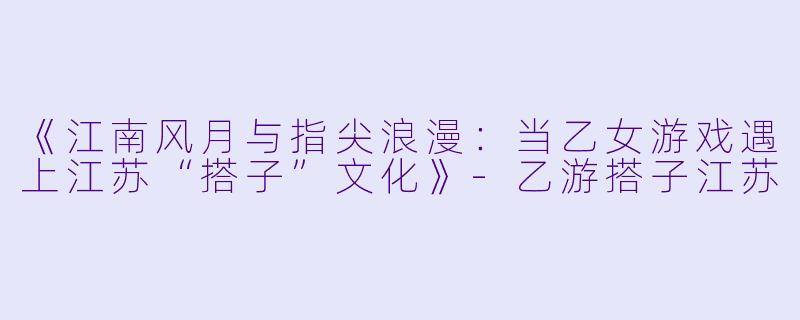 《江南风月与指尖浪漫：当乙女游戏遇上江苏“搭子”文化》-乙游搭子江苏