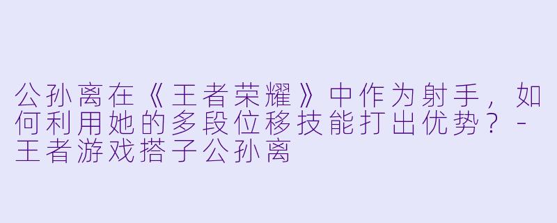 公孙离在《王者荣耀》中作为射手，如何利用她的多段位移技能打出优势？-王者游戏搭子公孙离