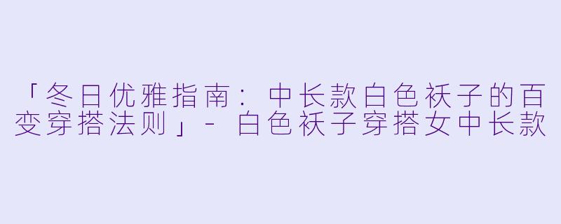 「冬日优雅指南：中长款白色袄子的百变穿搭法则」-白色袄子穿搭女中长款
