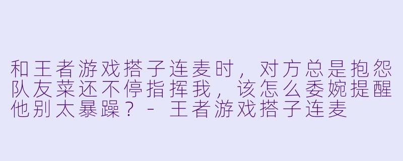 和王者游戏搭子连麦时，对方总是抱怨队友菜还不停指挥我，该怎么委婉提醒他别太暴躁？-王者游戏搭子连麦