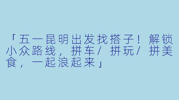 「五一昆明出发找搭子！解锁小众路线，拼车/拼玩/拼美食，一起浪起来」