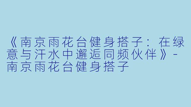 《南京雨花台健身搭子：在绿意与汗水中邂逅同频伙伴》-南京雨花台健身搭子