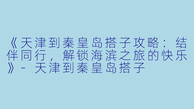 《天津到秦皇岛搭子攻略：结伴同行，解锁海滨之旅的快乐》-天津到秦皇岛搭子