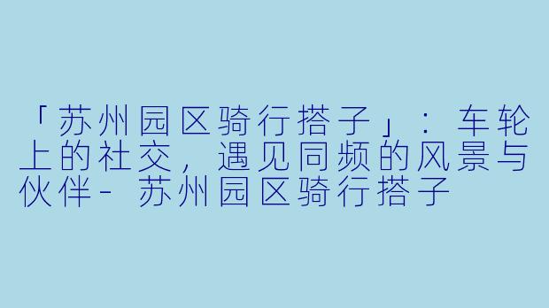 「苏州园区骑行搭子」：车轮上的社交，遇见同频的风景与伙伴-苏州园区骑行搭子