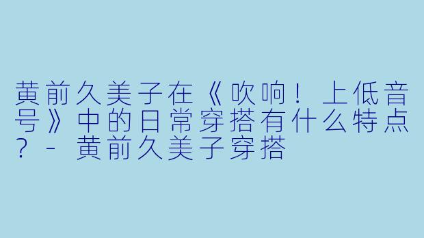 黄前久美子在《吹响！上低音号》中的日常穿搭有什么特点？-黄前久美子穿搭