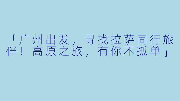 「广州出发，寻找拉萨同行旅伴！高原之旅，有你不孤单」