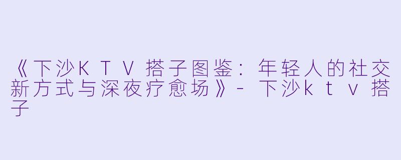 《下沙KTV搭子图鉴：年轻人的社交新方式与深夜疗愈场》-下沙ktv搭子