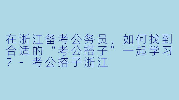 在浙江备考公务员,如何找到合适的“考公搭子”一起学习?