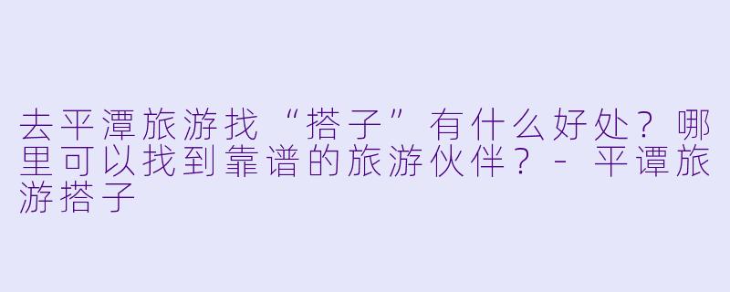 去平潭旅游找“搭子”有什么好处？哪里可以找到靠谱的旅游伙伴？-平谭旅游搭子