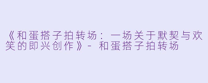 《和蛋搭子拍转场：一场关于默契与欢笑的即兴创作》-和蛋搭子拍转场