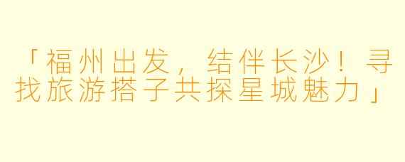 「福州出发，结伴长沙！寻找旅游搭子共探星城魅力」