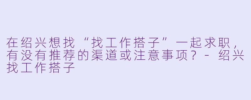 在绍兴想找“找工作搭子”一起求职，有没有推荐的渠道或注意事项？-绍兴找工作搭子