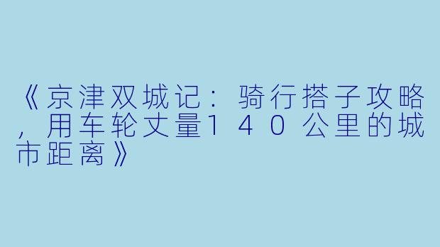 《京津双城记：骑行搭子攻略，用车轮丈量140公里的城市距离》