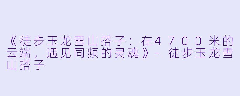 《徒步玉龙雪山搭子：在4700米的云端，遇见同频的灵魂》-徒步玉龙雪山搭子