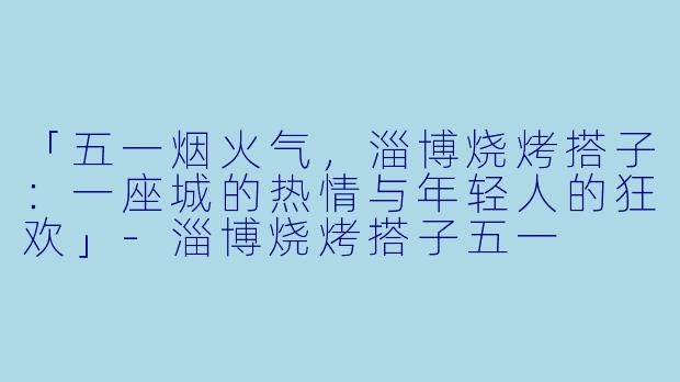 「五一烟火气，淄博烧烤搭子：一座城的热情与年轻人的狂欢」-淄博烧烤搭子五一