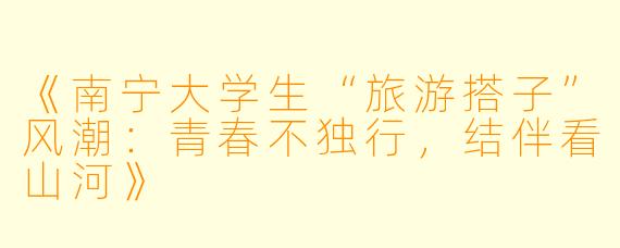 《南宁大学生“旅游搭子”风潮：青春不独行，结伴看山河》