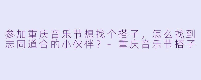 参加重庆音乐节想找个搭子，怎么找到志同道合的小伙伴？-重庆音乐节搭子
