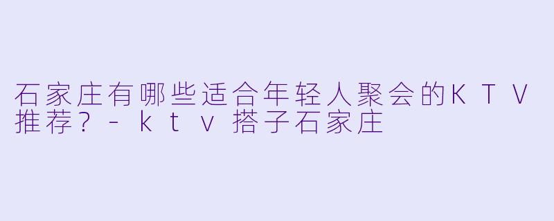 石家庄有哪些适合年轻人聚会的KTV推荐？-ktv搭子石家庄
