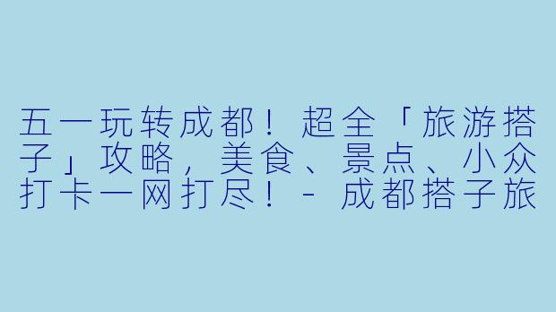 五一玩转成都！超全「旅游搭子」攻略，美食、景点、小众打卡一网打尽！-成都搭子旅游五一