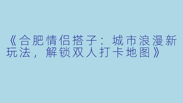 《合肥情侣搭子：城市浪漫新玩法，解锁双人打卡地图》