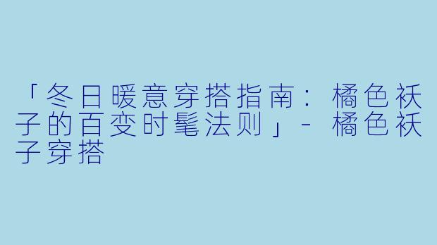 「冬日暖意穿搭指南：橘色袄子的百变时髦法则」-橘色袄子穿搭