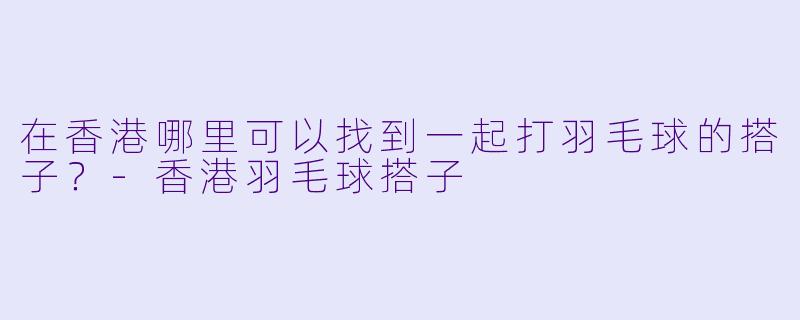 在香港哪里可以找到一起打羽毛球的搭子？-香港羽毛球搭子