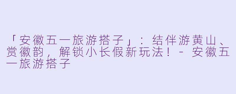 「安徽五一旅游搭子」：结伴游黄山、赏徽韵，解锁小长假新玩法！-安徽五一旅游搭子
