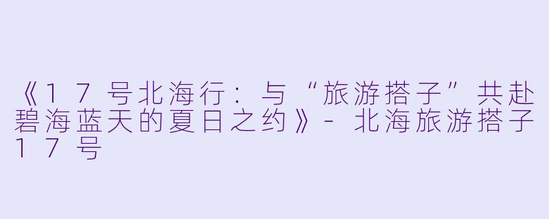 《17号北海行：与“旅游搭子”共赴碧海蓝天的夏日之约》-北海旅游搭子17号