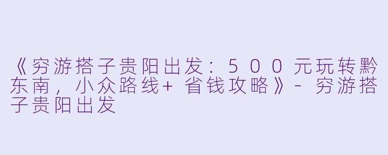 《穷游搭子贵阳出发：500元玩转黔东南，小众路线+省钱攻略》-穷游搭子贵阳出发
