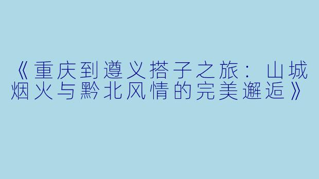 《重庆到遵义搭子之旅：山城烟火与黔北风情的完美邂逅》