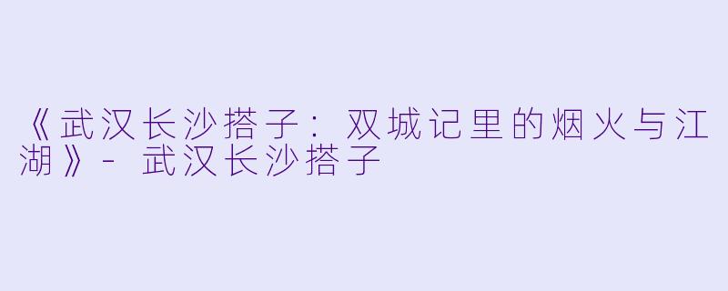 《武汉长沙搭子：双城记里的烟火与江湖》-武汉长沙搭子