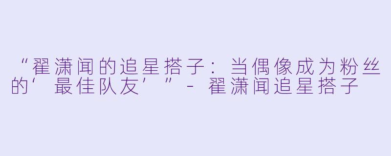 “翟潇闻的追星搭子：当偶像成为粉丝的‘最佳队友’”-翟潇闻追星搭子
