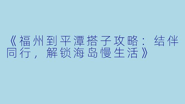 《福州到平潭搭子攻略：结伴同行，解锁海岛慢生活》