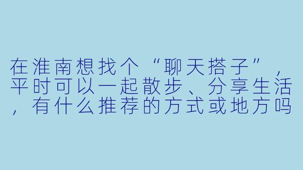 在淮南想找个“聊天搭子”，平时可以一起散步、分享生活，有什么推荐的方式或地方吗？
