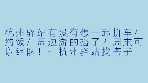 杭州驿站有没有想一起拼车/约饭/周边游的搭子？周末可以组队！-杭州驿站找搭子